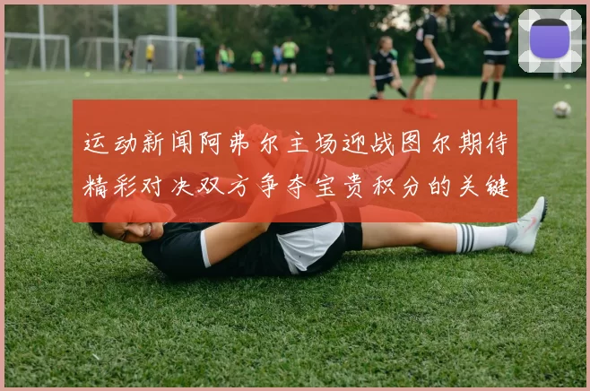 运动新闻阿弗尔主场迎战图尔期待精彩对决双方争夺宝贵积分的关键战役