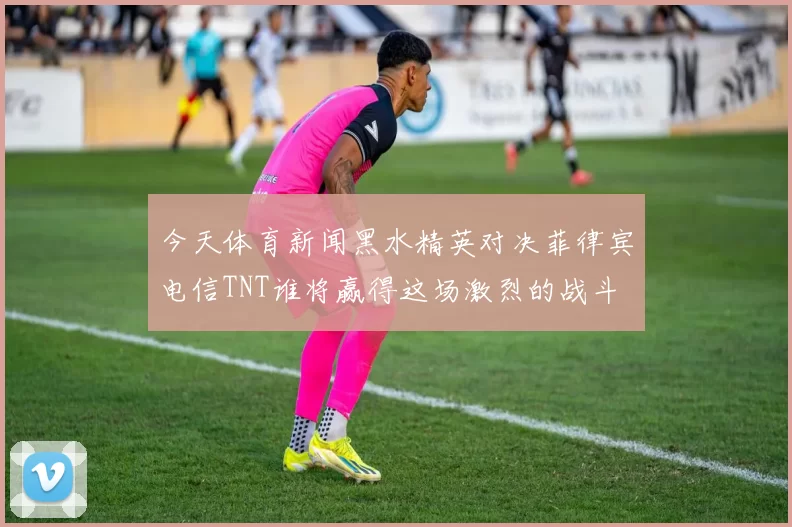 今天体育新闻黑水精英对决菲律宾电信TNT谁将赢得这场激烈的战斗
