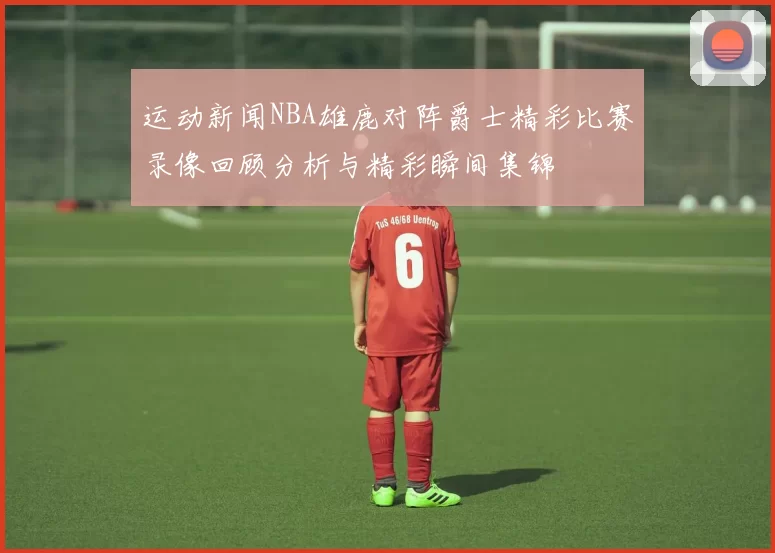运动新闻NBA雄鹿对阵爵士精彩比赛录像回顾分析与精彩瞬间集锦