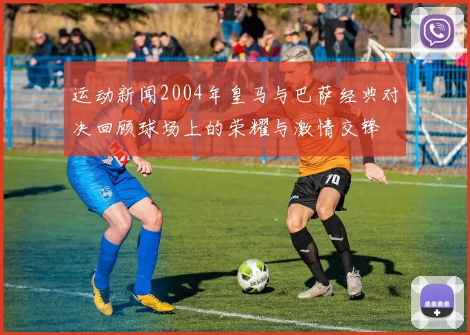 运动新闻2004年皇马与巴萨经典对决回顾球场上的荣耀与激情交锋