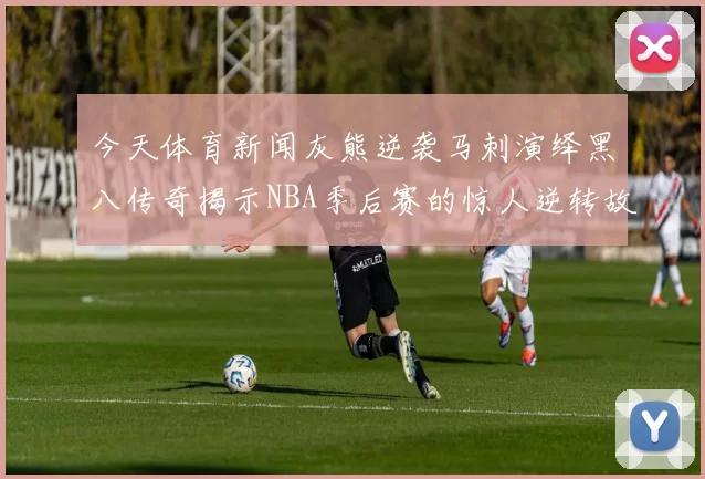 今天体育新闻灰熊逆袭马刺演绎黑八传奇揭示NBA季后赛的惊人逆转故事