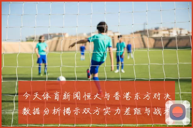 今天体育新闻恒大与香港东方对决数据分析揭示双方实力差距与战术特点