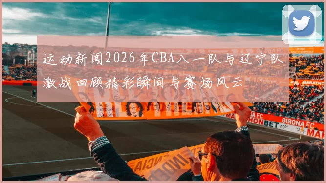 运动新闻2026年CBA八一队与辽宁队激战回顾精彩瞬间与赛场风云