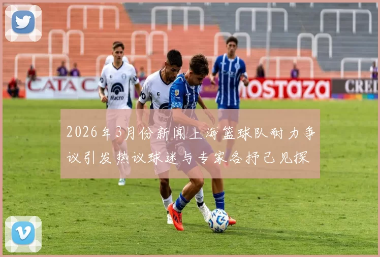 2026年3月份新闻上海篮球队耐力争议引发热议球迷与专家各抒己见探讨球队表现与训练问题