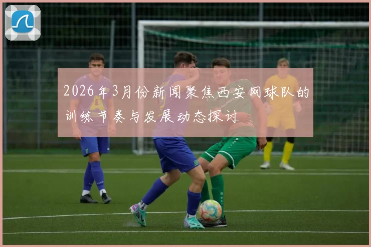 2026年3月份新闻聚焦西安网球队的训练节奏与发展动态探讨