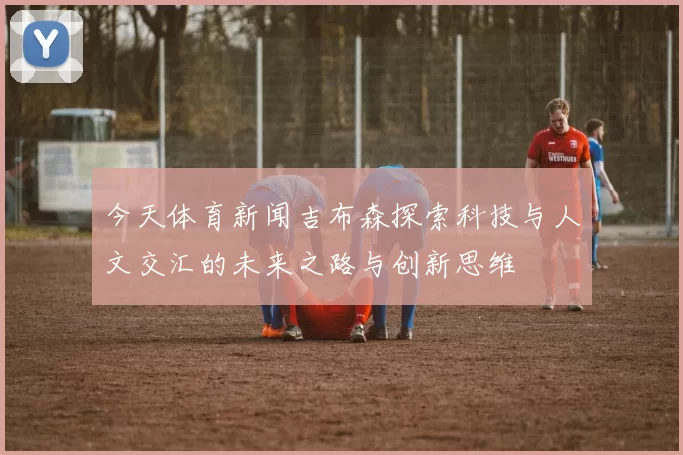 今天体育新闻吉布森探索科技与人文交汇的未来之路与创新思维